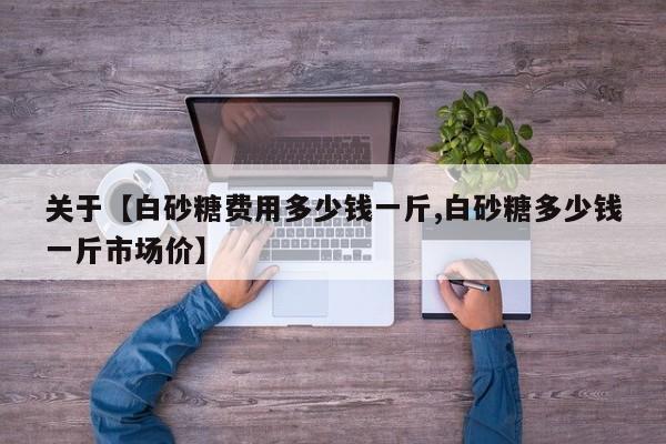 关于【白砂糖费用多少钱一斤,白砂糖多少钱一斤市场价】